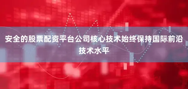 安全的股票配资平台公司核心技术始终保持国际前沿技术水平