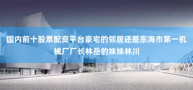 国内前十股票配资平台豪宅的邻居还是东海市第一机械厂厂长林岳的妹妹林川