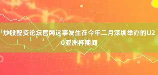 炒股配资论坛官网这事发生在今年二月深圳举办的U20亚洲杯期间