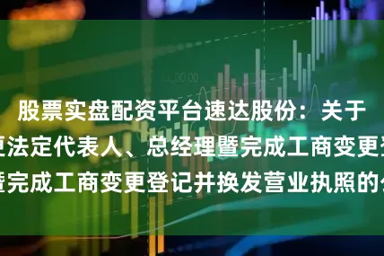 股票实盘配资平台速达股份：关于全资子公司变更法定代表人、总经理暨完成工商变更登记并换发营业执照的公告