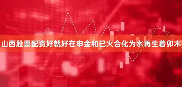 山西股票配资好就好在申金和巳火合化为水再生着卯木