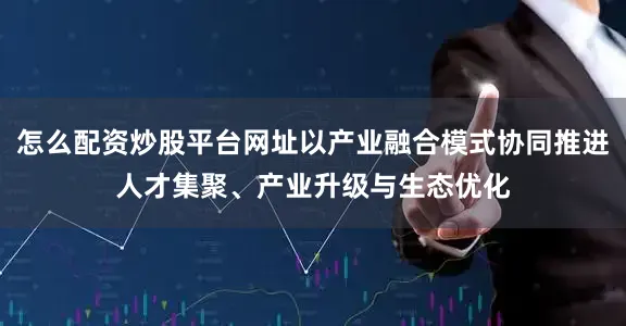 怎么配资炒股平台网址以产业融合模式协同推进人才集聚、产业升级与生态优化