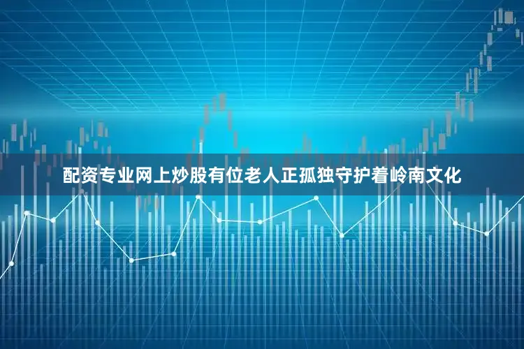 配资专业网上炒股有位老人正孤独守护着岭南文化
