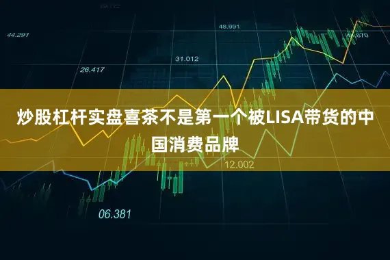 炒股杠杆实盘喜茶不是第一个被LISA带货的中国消费品牌