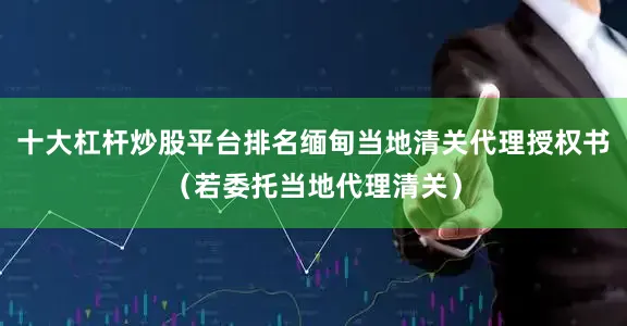 十大杠杆炒股平台排名缅甸当地清关代理授权书（若委托当地代理清关）