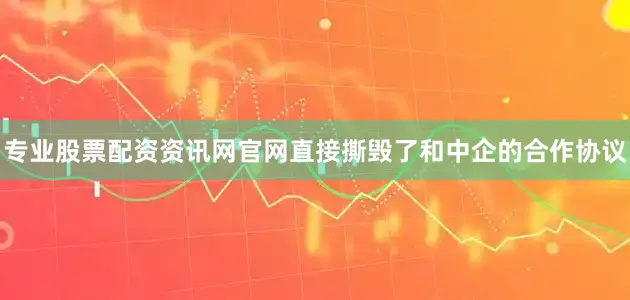 专业股票配资资讯网官网直接撕毁了和中企的合作协议