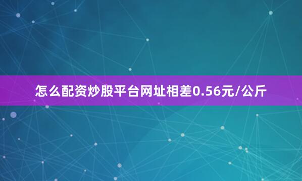 怎么配资炒股平台网址相差0.56元/公斤