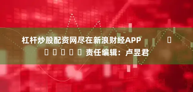 杠杆炒股配资网尽在新浪财经APP            						责任编辑：卢昱君